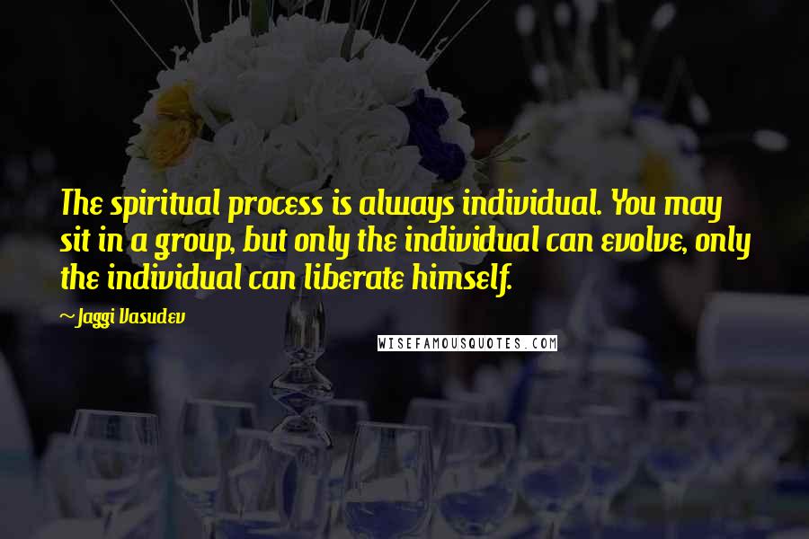 Jaggi Vasudev Quotes: The spiritual process is always individual. You may sit in a group, but only the individual can evolve, only the individual can liberate himself.