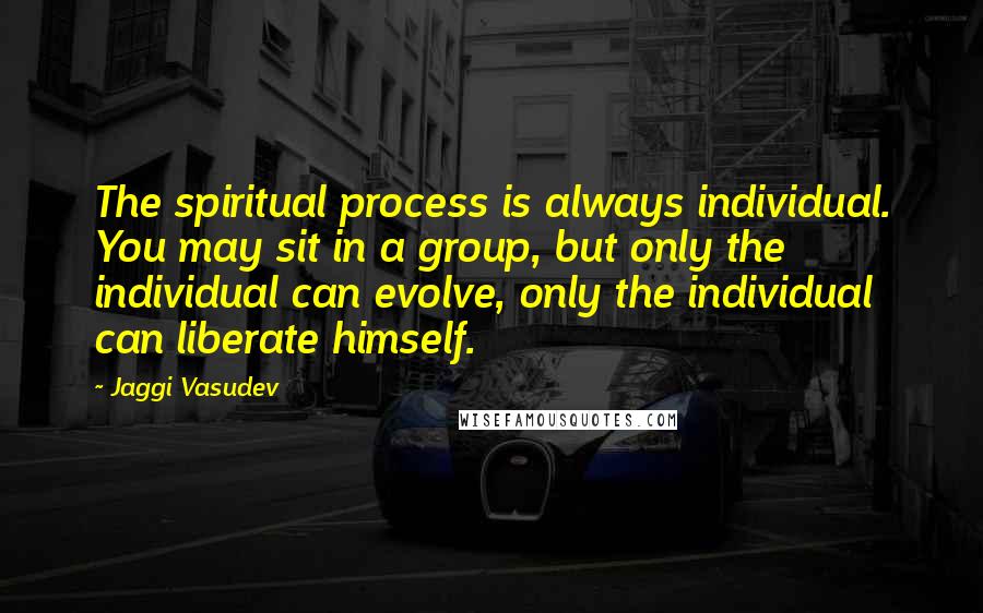 Jaggi Vasudev Quotes: The spiritual process is always individual. You may sit in a group, but only the individual can evolve, only the individual can liberate himself.