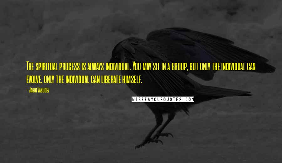 Jaggi Vasudev Quotes: The spiritual process is always individual. You may sit in a group, but only the individual can evolve, only the individual can liberate himself.