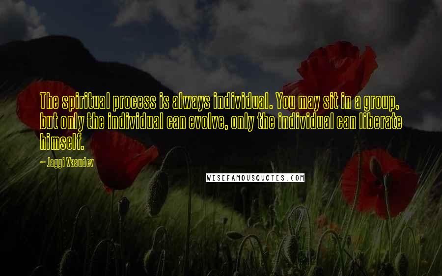 Jaggi Vasudev Quotes: The spiritual process is always individual. You may sit in a group, but only the individual can evolve, only the individual can liberate himself.