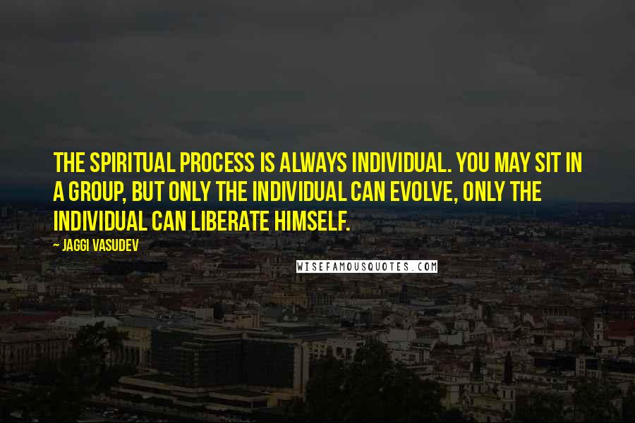 Jaggi Vasudev Quotes: The spiritual process is always individual. You may sit in a group, but only the individual can evolve, only the individual can liberate himself.