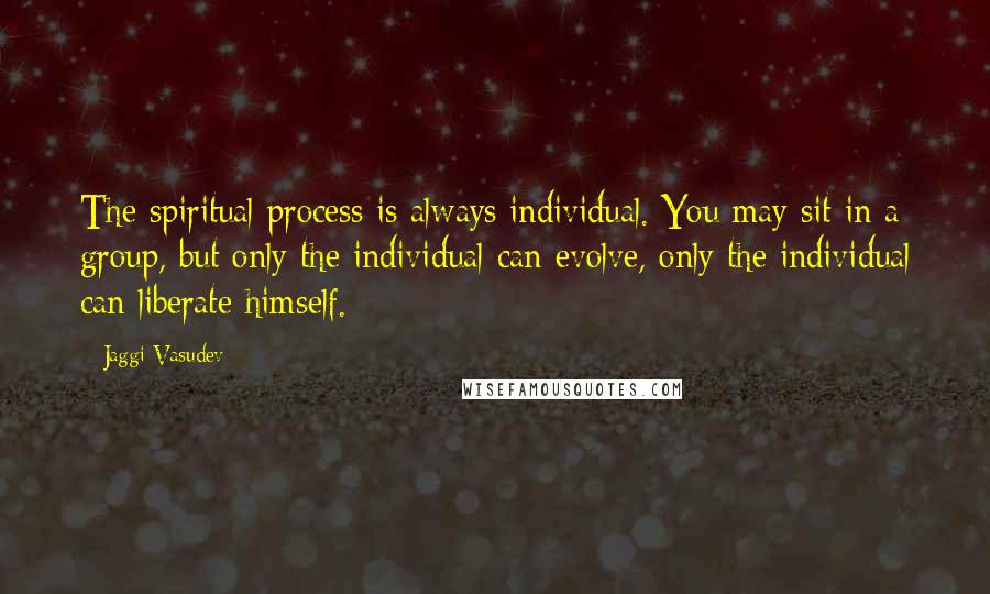 Jaggi Vasudev Quotes: The spiritual process is always individual. You may sit in a group, but only the individual can evolve, only the individual can liberate himself.