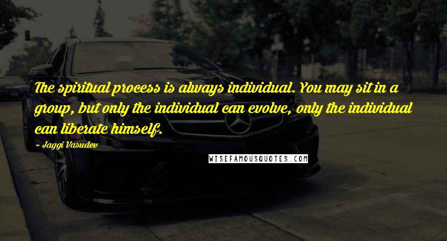 Jaggi Vasudev Quotes: The spiritual process is always individual. You may sit in a group, but only the individual can evolve, only the individual can liberate himself.