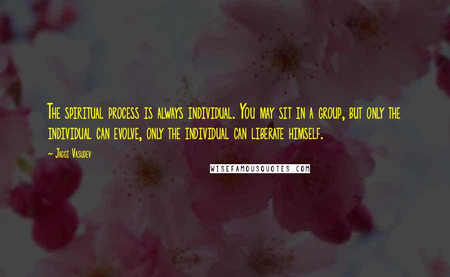 Jaggi Vasudev Quotes: The spiritual process is always individual. You may sit in a group, but only the individual can evolve, only the individual can liberate himself.