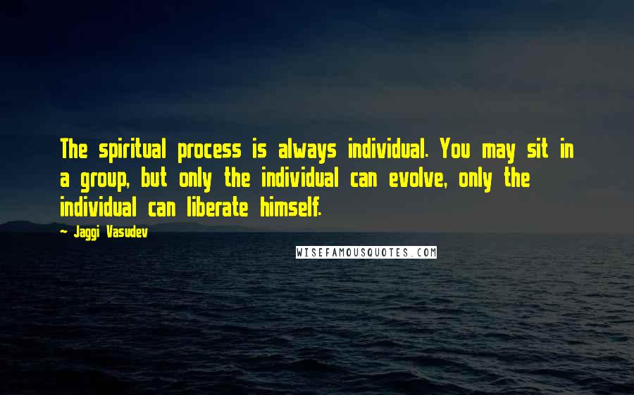 Jaggi Vasudev Quotes: The spiritual process is always individual. You may sit in a group, but only the individual can evolve, only the individual can liberate himself.