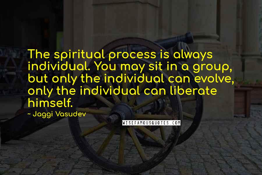 Jaggi Vasudev Quotes: The spiritual process is always individual. You may sit in a group, but only the individual can evolve, only the individual can liberate himself.