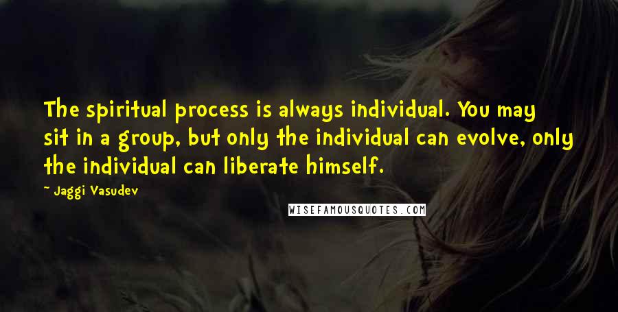 Jaggi Vasudev Quotes: The spiritual process is always individual. You may sit in a group, but only the individual can evolve, only the individual can liberate himself.