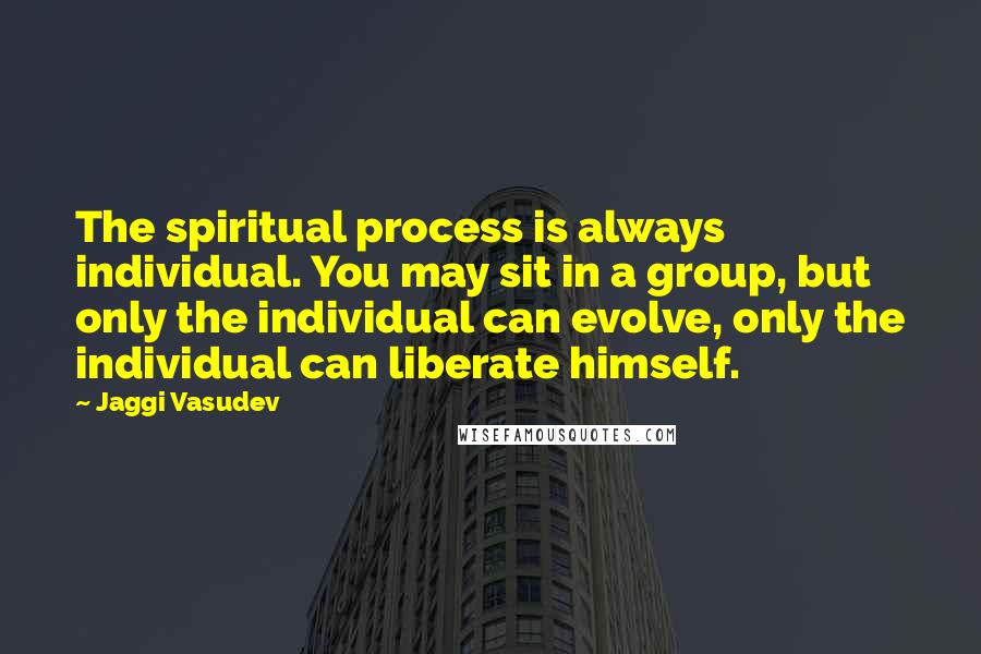 Jaggi Vasudev Quotes: The spiritual process is always individual. You may sit in a group, but only the individual can evolve, only the individual can liberate himself.