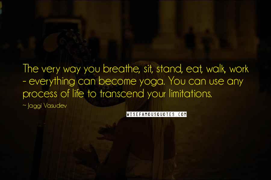 Jaggi Vasudev Quotes: The very way you breathe, sit, stand, eat, walk, work - everything can become yoga. You can use any process of life to transcend your limitations.