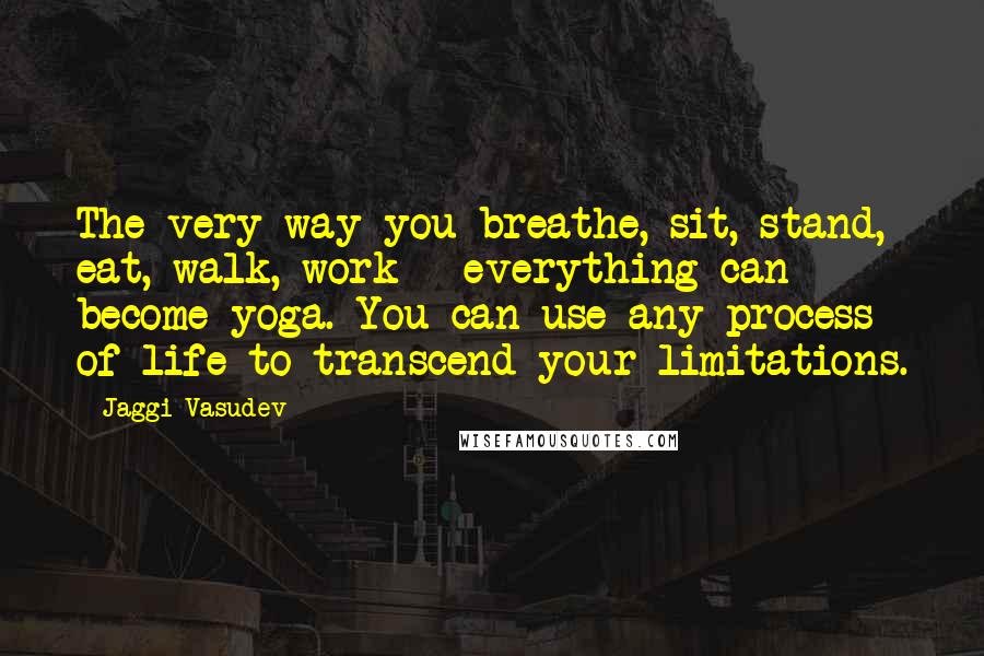 Jaggi Vasudev Quotes: The very way you breathe, sit, stand, eat, walk, work - everything can become yoga. You can use any process of life to transcend your limitations.