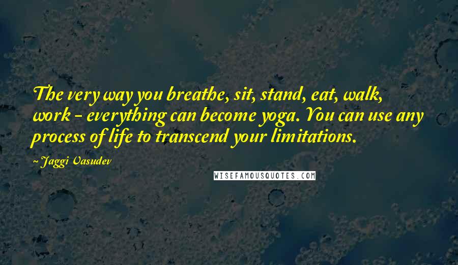 Jaggi Vasudev Quotes: The very way you breathe, sit, stand, eat, walk, work - everything can become yoga. You can use any process of life to transcend your limitations.