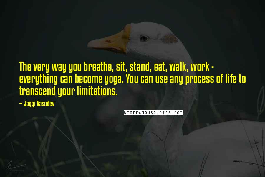 Jaggi Vasudev Quotes: The very way you breathe, sit, stand, eat, walk, work - everything can become yoga. You can use any process of life to transcend your limitations.