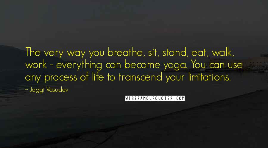Jaggi Vasudev Quotes: The very way you breathe, sit, stand, eat, walk, work - everything can become yoga. You can use any process of life to transcend your limitations.