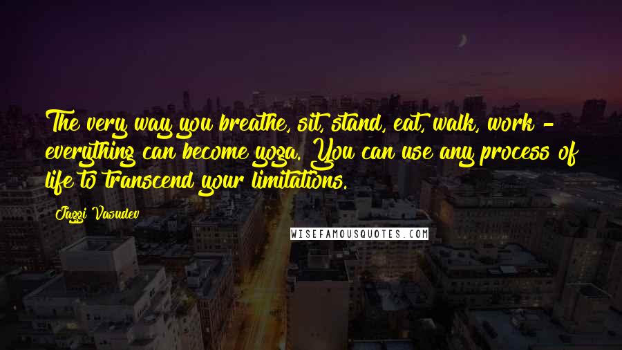 Jaggi Vasudev Quotes: The very way you breathe, sit, stand, eat, walk, work - everything can become yoga. You can use any process of life to transcend your limitations.