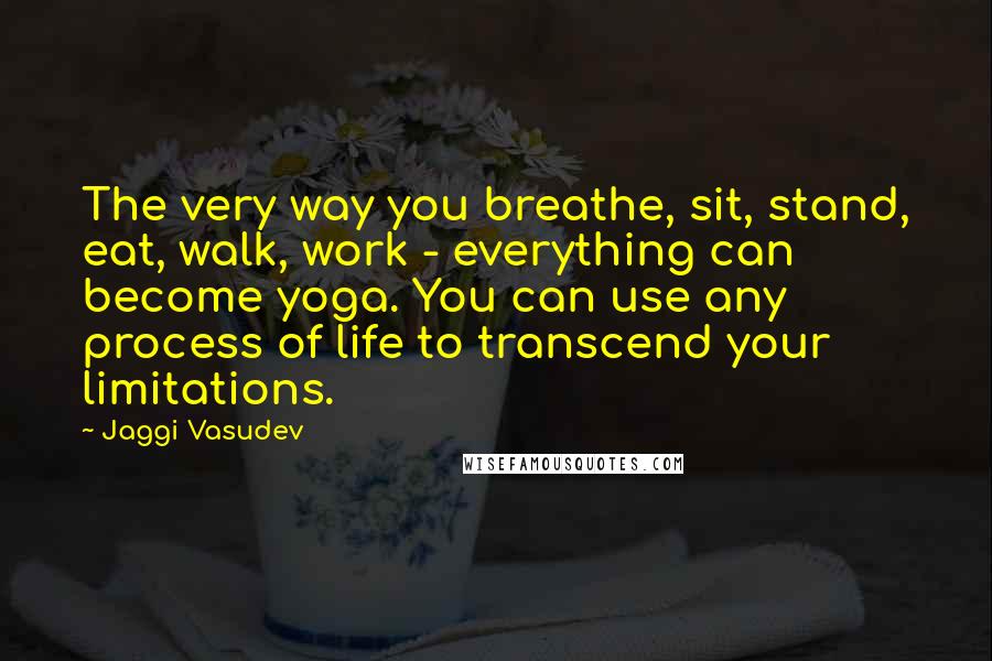 Jaggi Vasudev Quotes: The very way you breathe, sit, stand, eat, walk, work - everything can become yoga. You can use any process of life to transcend your limitations.