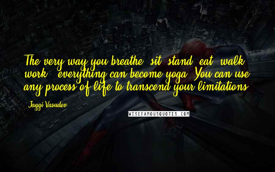Jaggi Vasudev Quotes: The very way you breathe, sit, stand, eat, walk, work - everything can become yoga. You can use any process of life to transcend your limitations.