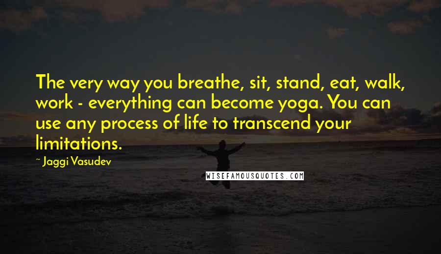 Jaggi Vasudev Quotes: The very way you breathe, sit, stand, eat, walk, work - everything can become yoga. You can use any process of life to transcend your limitations.