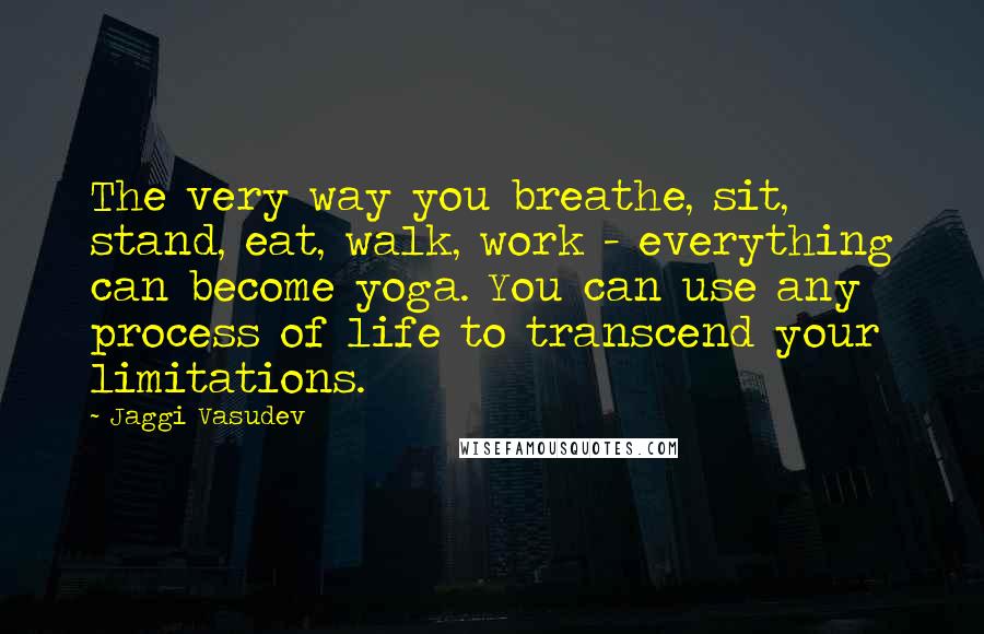 Jaggi Vasudev Quotes: The very way you breathe, sit, stand, eat, walk, work - everything can become yoga. You can use any process of life to transcend your limitations.