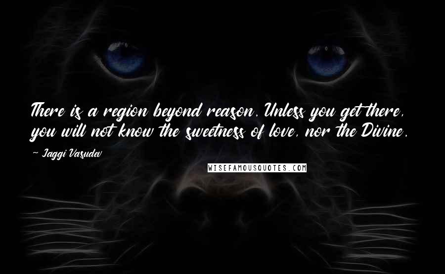 Jaggi Vasudev Quotes: There is a region beyond reason. Unless you get there, you will not know the sweetness of love, nor the Divine.