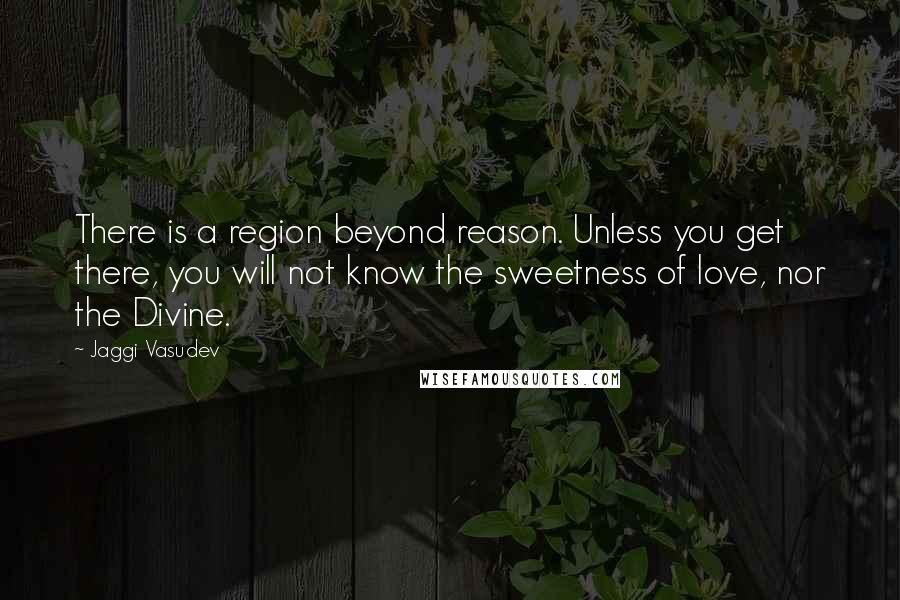 Jaggi Vasudev Quotes: There is a region beyond reason. Unless you get there, you will not know the sweetness of love, nor the Divine.