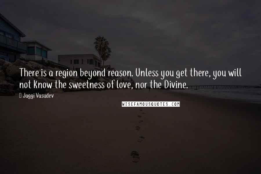 Jaggi Vasudev Quotes: There is a region beyond reason. Unless you get there, you will not know the sweetness of love, nor the Divine.