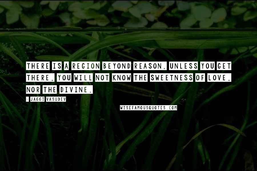 Jaggi Vasudev Quotes: There is a region beyond reason. Unless you get there, you will not know the sweetness of love, nor the Divine.