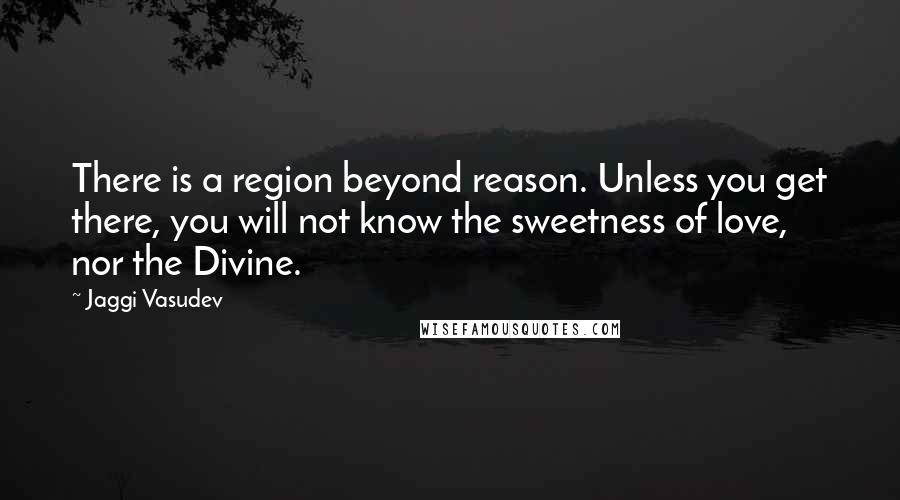 Jaggi Vasudev Quotes: There is a region beyond reason. Unless you get there, you will not know the sweetness of love, nor the Divine.