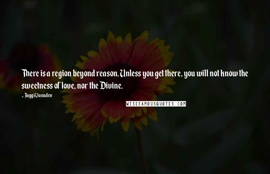 Jaggi Vasudev Quotes: There is a region beyond reason. Unless you get there, you will not know the sweetness of love, nor the Divine.