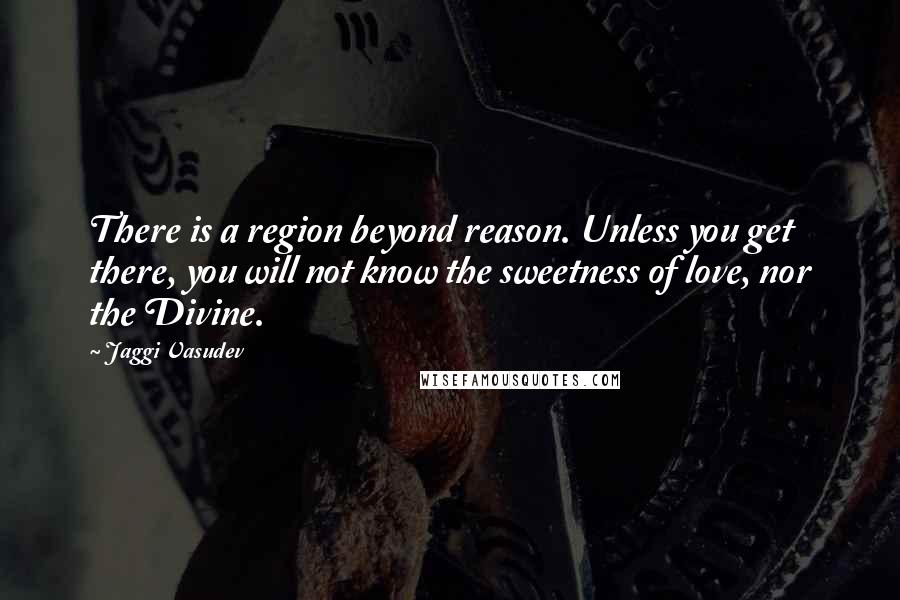 Jaggi Vasudev Quotes: There is a region beyond reason. Unless you get there, you will not know the sweetness of love, nor the Divine.