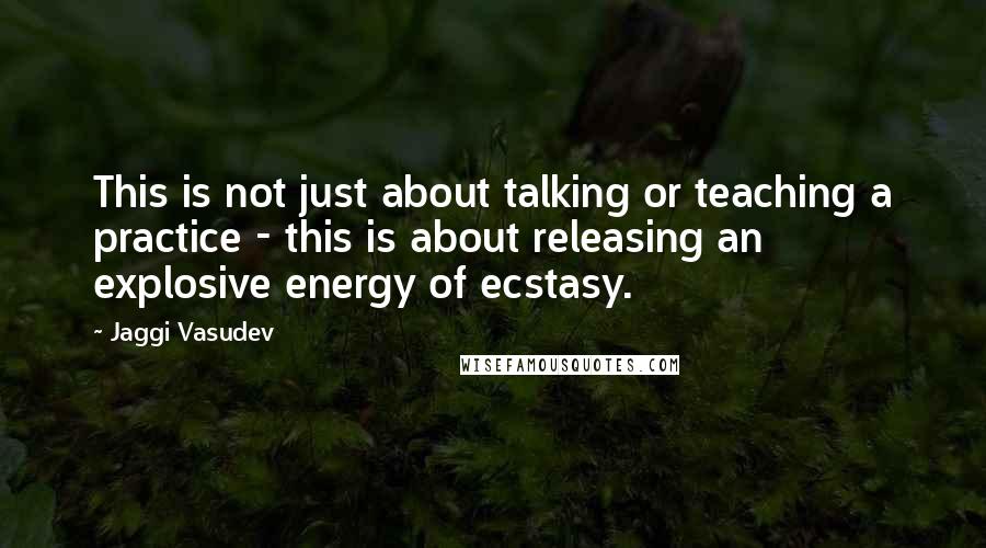 Jaggi Vasudev Quotes: This is not just about talking or teaching a practice - this is about releasing an explosive energy of ecstasy.