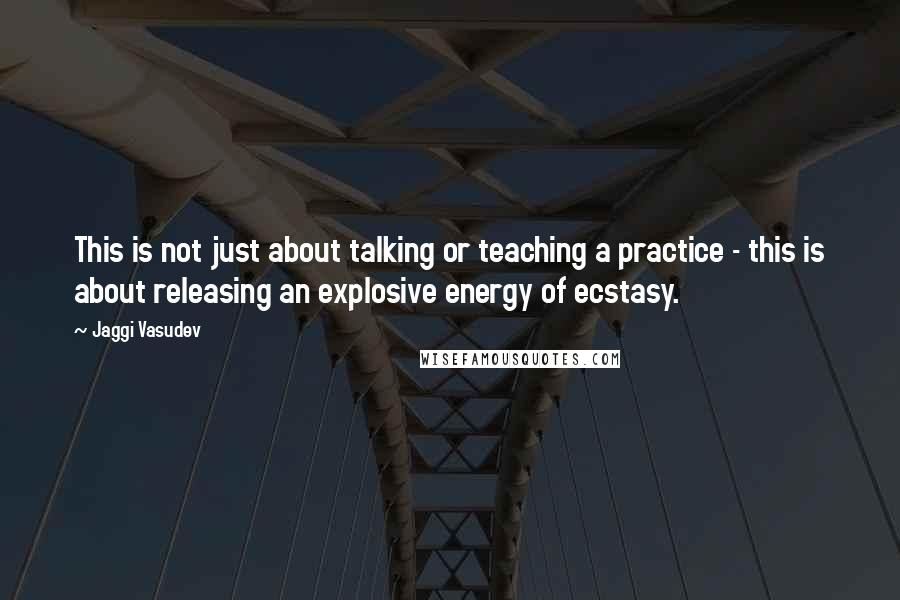 Jaggi Vasudev Quotes: This is not just about talking or teaching a practice - this is about releasing an explosive energy of ecstasy.