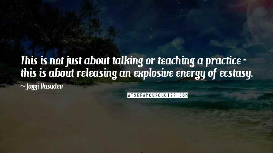 Jaggi Vasudev Quotes: This is not just about talking or teaching a practice - this is about releasing an explosive energy of ecstasy.