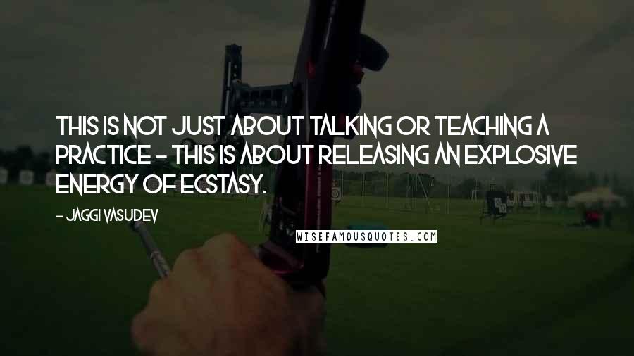 Jaggi Vasudev Quotes: This is not just about talking or teaching a practice - this is about releasing an explosive energy of ecstasy.