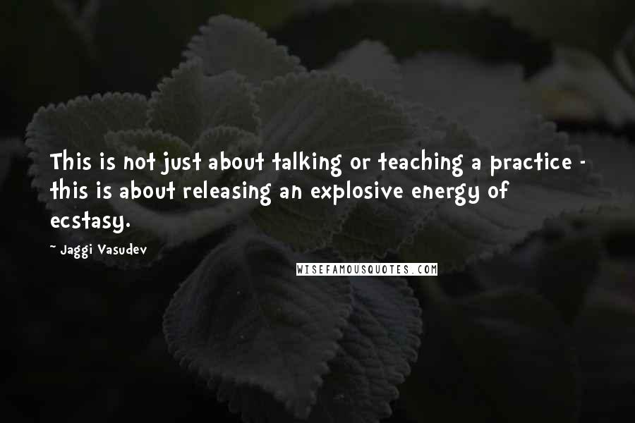 Jaggi Vasudev Quotes: This is not just about talking or teaching a practice - this is about releasing an explosive energy of ecstasy.