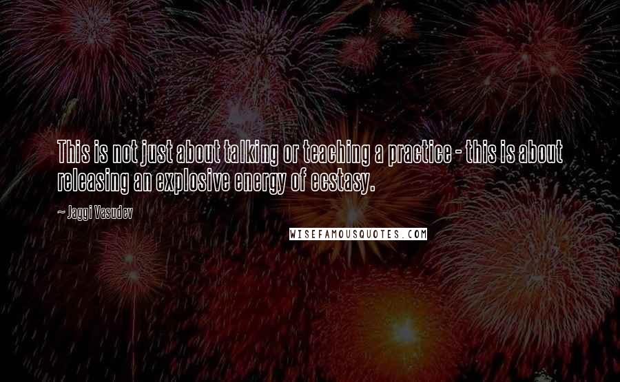 Jaggi Vasudev Quotes: This is not just about talking or teaching a practice - this is about releasing an explosive energy of ecstasy.