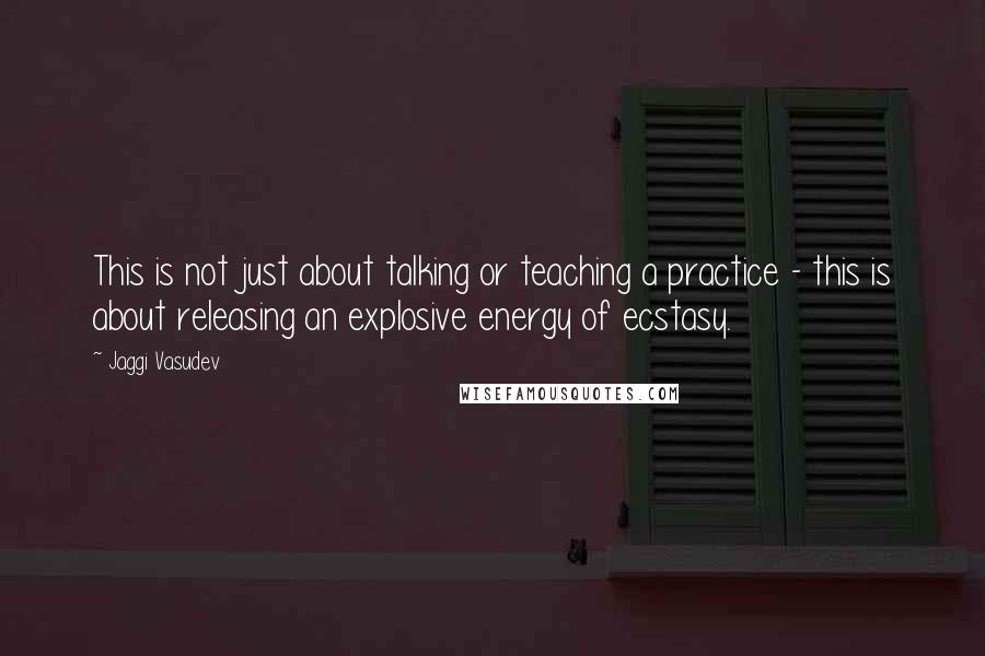 Jaggi Vasudev Quotes: This is not just about talking or teaching a practice - this is about releasing an explosive energy of ecstasy.