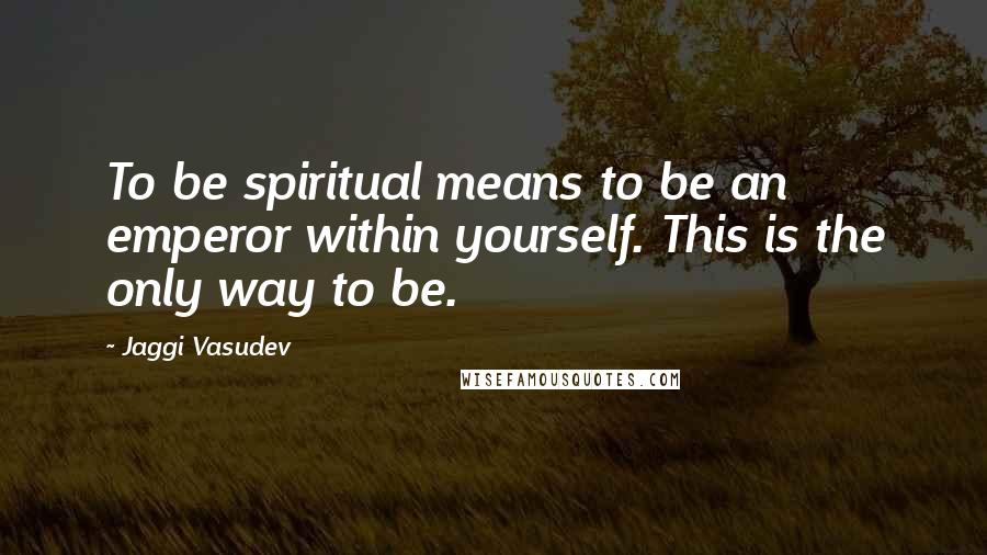 Jaggi Vasudev Quotes: To be spiritual means to be an emperor within yourself. This is the only way to be.