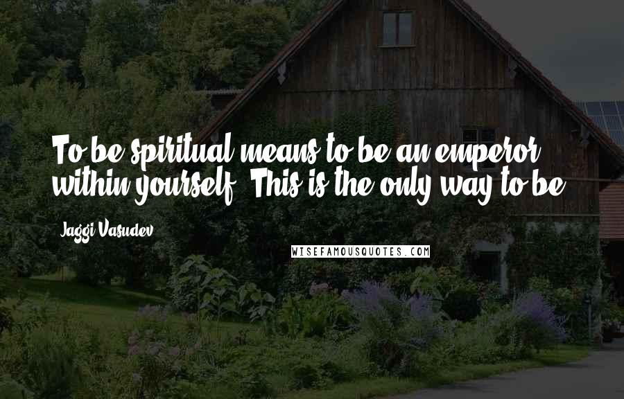 Jaggi Vasudev Quotes: To be spiritual means to be an emperor within yourself. This is the only way to be.