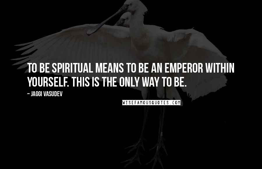 Jaggi Vasudev Quotes: To be spiritual means to be an emperor within yourself. This is the only way to be.