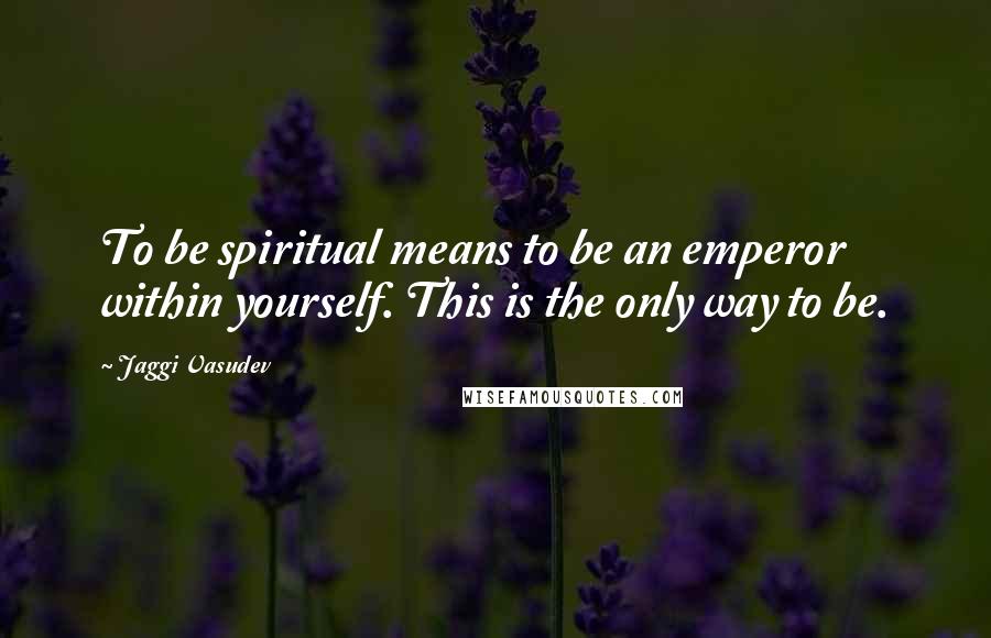 Jaggi Vasudev Quotes: To be spiritual means to be an emperor within yourself. This is the only way to be.