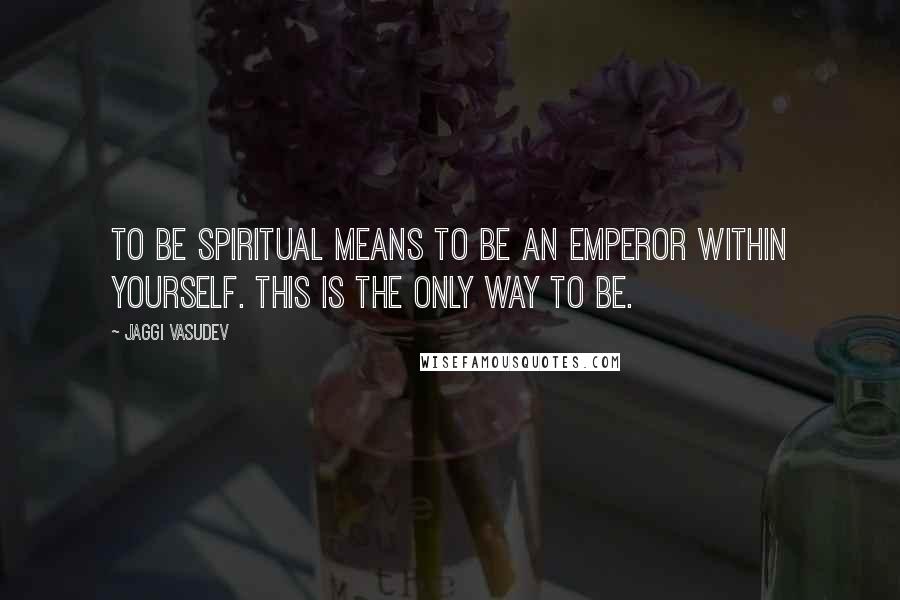 Jaggi Vasudev Quotes: To be spiritual means to be an emperor within yourself. This is the only way to be.