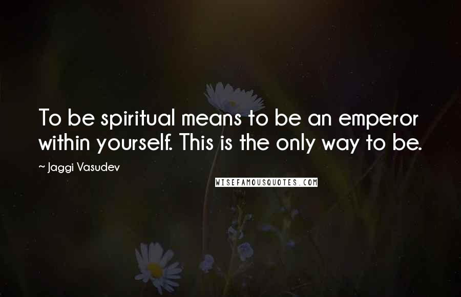 Jaggi Vasudev Quotes: To be spiritual means to be an emperor within yourself. This is the only way to be.