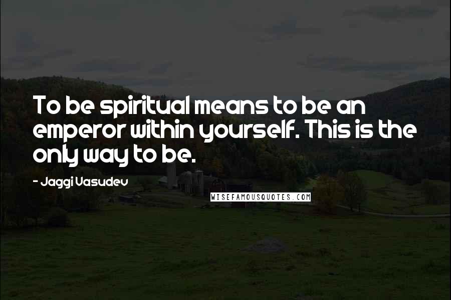 Jaggi Vasudev Quotes: To be spiritual means to be an emperor within yourself. This is the only way to be.