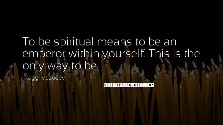 Jaggi Vasudev Quotes: To be spiritual means to be an emperor within yourself. This is the only way to be.