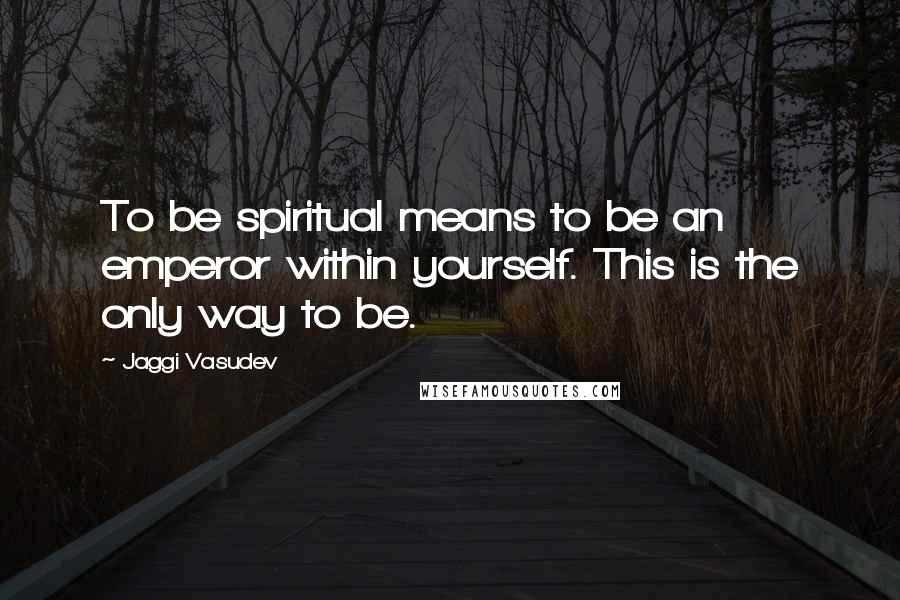 Jaggi Vasudev Quotes: To be spiritual means to be an emperor within yourself. This is the only way to be.