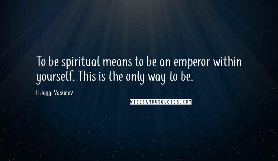 Jaggi Vasudev Quotes: To be spiritual means to be an emperor within yourself. This is the only way to be.