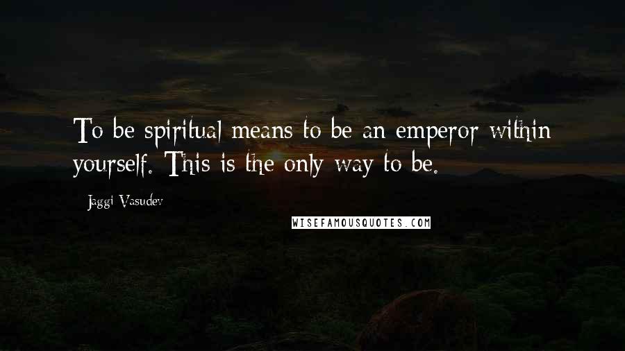 Jaggi Vasudev Quotes: To be spiritual means to be an emperor within yourself. This is the only way to be.