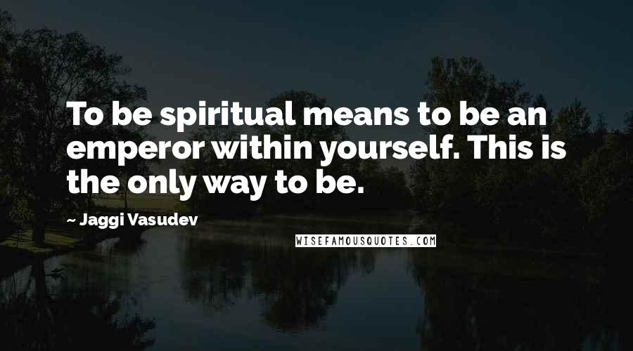 Jaggi Vasudev Quotes: To be spiritual means to be an emperor within yourself. This is the only way to be.