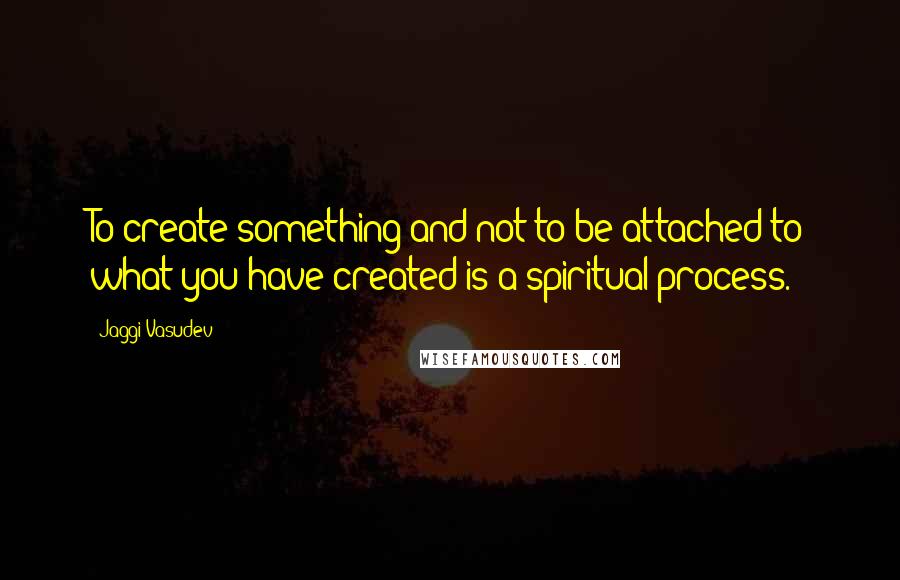 Jaggi Vasudev Quotes: To create something and not to be attached to what you have created is a spiritual process.