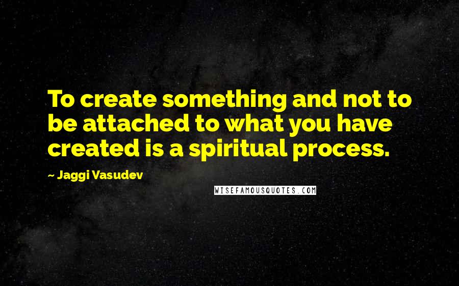 Jaggi Vasudev Quotes: To create something and not to be attached to what you have created is a spiritual process.